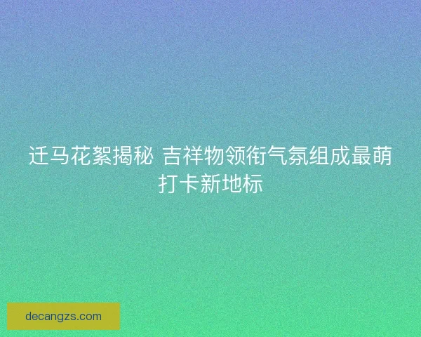 迁马花絮揭秘 吉祥物领衔气氛组成最萌打卡新地标